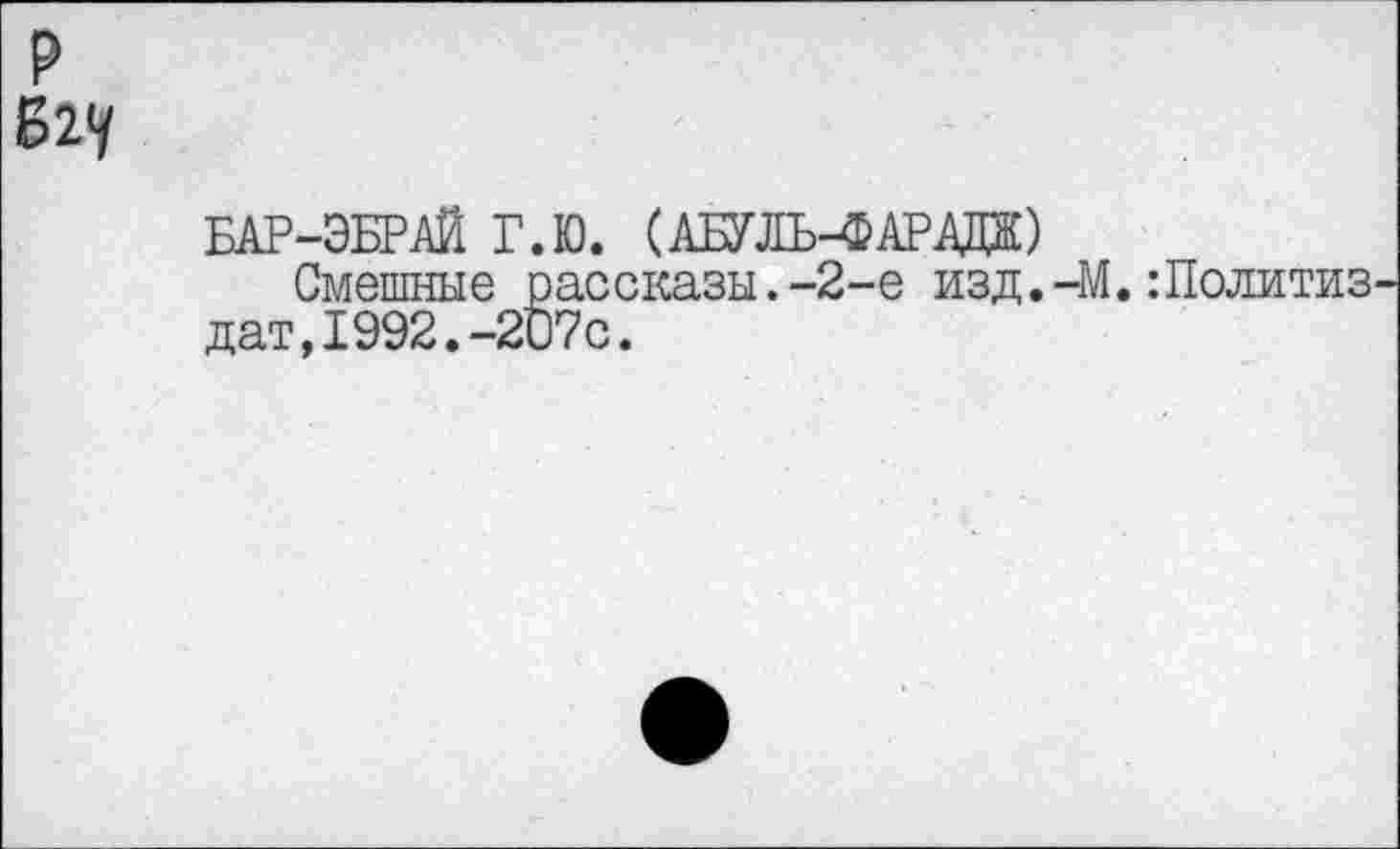 ﻿БАР-ЭБРАЙ Г.Ю. (АБУЛЬ-4? АР А»
Смешные рассказы.-2-е изд.-М.:Политиз дат,1992.-207с.